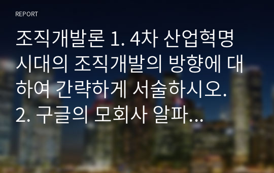 조직개발론 1. 4차 산업혁명 시대의 조직개발의 방향에 대하여 간략하게 서술하시오.  2. 구글의 모회사 알파벳의 조직변화의 사례에 대해 간략하게 서술하시오.