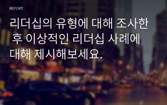 리더십의 유형에 대해 조사한 후 이상적인 리더십 사례에 대해 제시해보세요.