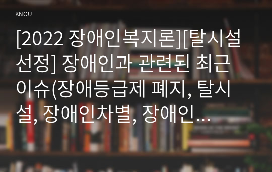 [2022 장애인복지론][탈시설 선정] 장애인과 관련된 최근 이슈(장애등급제 폐지, 탈시설, 장애인차별, 장애인이동권, 노동권 등) 하나를 선택하여, 권리 관점에서 현황 및 문제점 등을 작성하고 향후 과제에 대한 본인의 생각을 서술하시오.