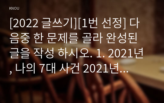 [2022 글쓰기][1번 선정] 다음중 한 문제를 골라 완성된 글을 작성 하시오. 1. 2021년, 나의 7대 사건 2021년 한 해 동안 자신과 주변에서 벌어진 사건 중 7개를 선택하여 소개하는 글을 쓰시오.