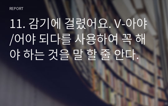 11. 감기에 걸렸어요. V-아야/어야 되다를 사용하여 꼭 해야 하는 것을 말 할 줄 안다.