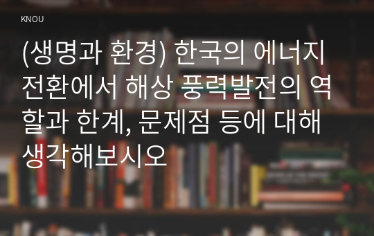 (생명과 환경) 한국의 에너지전환에서 해상 풍력발전의 역할과 한계, 문제점 등에 대해 생각해보시오