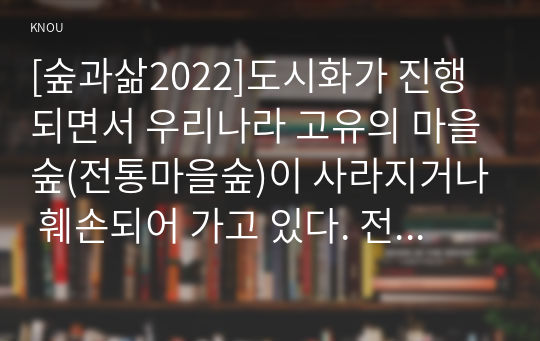 [숲과삶2022]도시화가 진행되면서 우리나라 고유의 마을숲(전통마을숲)이 사라지거나 훼손되어 가고 있다. 전통마을숲의 개념, 생태적 가치, 문화적 가치에 대하여 설명하고, 현 시대에 전통마을숲 복원 필요성 여부에 대하여 개인의 의견을 제시하시오.