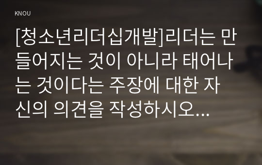 [청소년리더십개발]리더는 만들어지는 것이 아니라 태어나는 것이다는 주장에 대한 자신의 의견을 작성하시오. 리더십의 근원적 상태와 일반적인 상태를 구분하여 작성하시오. 그리고 자신이 살아온 경험들 속에서 리더십의 근원적 상태였던 순간을 떠올려 보고, 그때 자신은 어떻게 행동했으며, 어떤 영향을 미쳤는지 구체적으로 작성하시오.