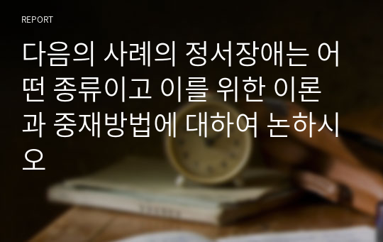 다음의 사례의 정서장애는 어떤 종류이고 이를 위한 이론과 중재방법에 대하여 논하시오