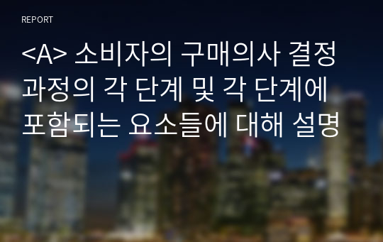 &lt;A&gt; 소비자의 구매의사 결정과정의 각 단계 및 각 단계에 포함되는 요소들에 대해 설명