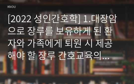 [2022 성인간호학] 1.대장암으로 장루를 보유하게 된 환자와 가족에게 퇴원 시 제공해야 할 장루 간호교육의 내용을 제시하고, 장루를 보유한 환자에게 나타날 수 있는 심리사회적 문제와 이에 대한 대처방안을 서술하시오. 2.혈액투석 환자와 복막투석 환자에게 자가간호를 증진하는 데 필요한 간호교육 내용을 서술하시오.