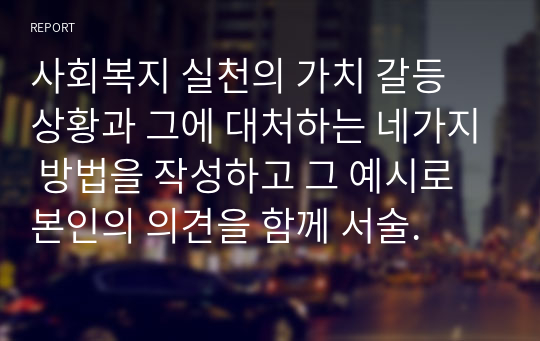 사회복지 실천의 가치 갈등 상황과 그에 대처하는 네가지 방법을 작성하고 그 예시로 본인의 의견을 함께 서술.