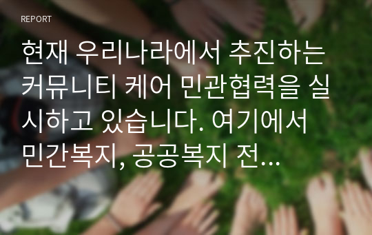 현재 우리나라에서 추진하는 커뮤니티 케어 민관협력을 실시하고 있습니다. 여기에서 민간복지, 공공복지 전달체계에 대한 각각의 개념과 특징, 예를 상호 비교설명하고 민관 협력을 통한 문제점과 발전방안에 대한 나의 생각을 작성하시오.