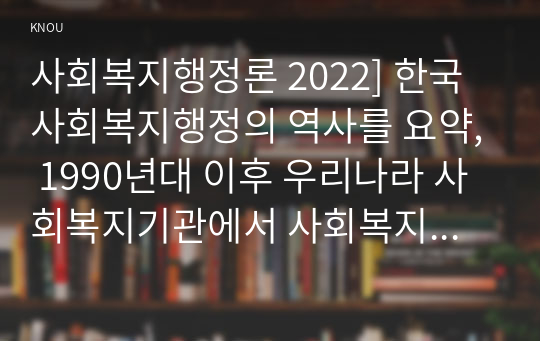 사회복지행정론 2022] 한국 사회복지행정의 역사를 요약, 1990년대 이후 우리나라 사회복지기관에서 사회복지행정에 대한 수요가 촉발된 요인, 최근 사회복지행정 분야의 발전 현황을 알 수 있는 사례를 발굴