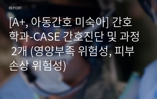 [A+, 아동간호 미숙아] 간호학과-CASE 간호진단 및 과정 2개 (영양부족 위험성, 피부 손상 위험성)