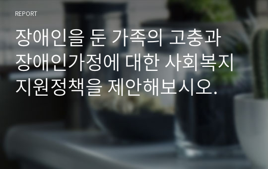 장애인을 둔 가족의 고충과 장애인가정에 대한 사회복지지원정책을 제안해보시오.