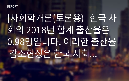 [사회학개론(토론용)] 한국 사회의 2018년 합계 출산율은 0.98명입니다. 이러한 출산율 감소현상은 한국 사회에 이득이 될지, 손실이 될지 둘 중 하나를 선택하여 본인의 의견과 근거를 제시하십시오.