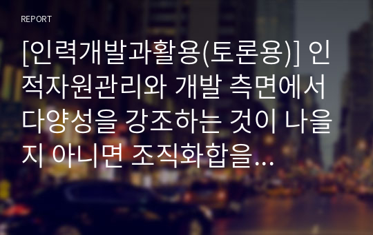 [인력개발과활용(토론용)] 인적자원관리와 개발 측면에서 다양성을 강조하는 것이 나을지 아니면 조직화합을 위해 동일성 있는 인재가 나을지 자신의 의견을 제시하라.