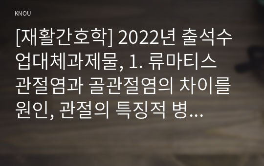 [재활간호학] 2022년 출석수업대체과제물, 1. 류마티스 관절염과 골관절염의 차이를 원인, 관절의 특징적 병태생리적 변화, 임상증상, 치료의 4가지 측면에서 상세히 기술하시오. 2. 관절염 환자의 재활간호 시 중점을 두어야 하는 내용이 무엇인지에 관한 자신의 견해를 작성하시오