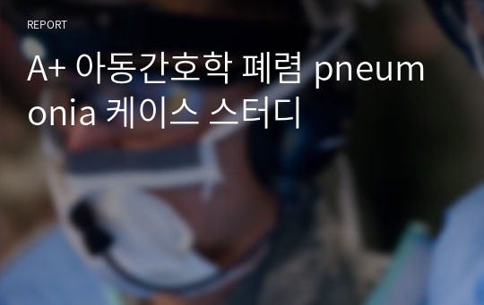 A+ 아동간호학 폐렴 pneumonia 케이스 스터디