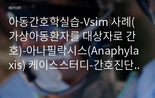 아동간호학실습-Vsim 사례(가상아동환자를 대상자로 간호)-아나필락시스(Anaphylaxis) 케이스스터디-간호진단2개, 간호과정1개(기관지 수축으로 인한 호흡곤란과 관련된 비효율적 호흡양상)