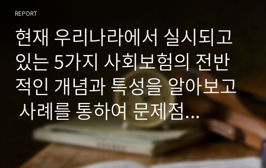 현재 우리나라에서 실시되고 있는 5가지 사회보험의 전반적인 개념과 특성을 알아보고 사례를 통하여 문제점과 해결방안을 제시해 보시오.