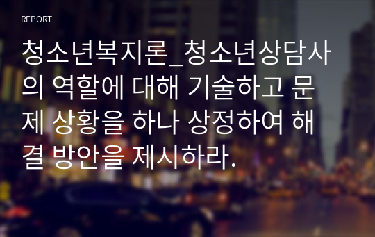 청소년복지론_청소년상담사의 역할에 대해 기술하고 문제 상황을 하나 상정하여 해결 방안을 제시하라.