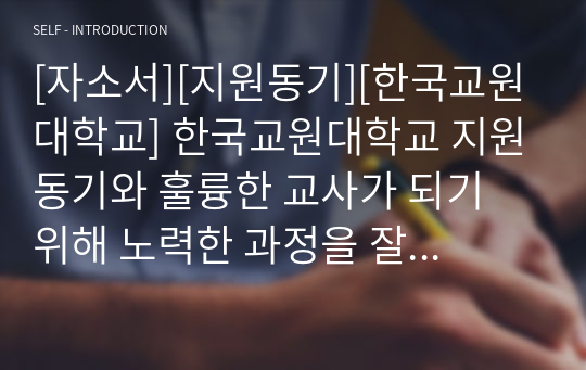[자소서][지원동기][한국교원대학교] 한국교원대학교 지원동기와 훌륭한 교사가 되기 위해 노력한 과정을 잘 서술한 작품입니다.