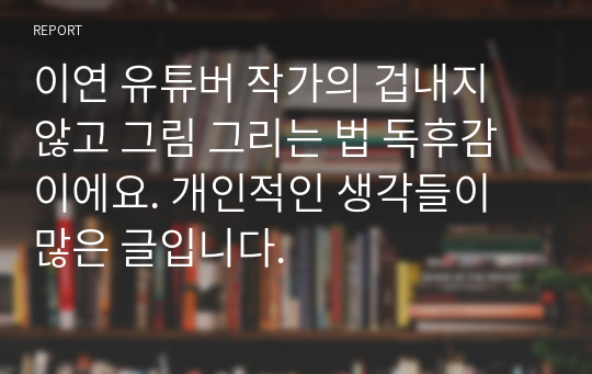 이연 유튜버 작가의 겁내지 않고 그림 그리는 법 독후감이에요. 개인적인 생각들이 많은 글입니다.