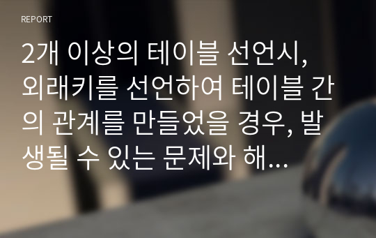 2개 이상의 테이블 선언시, 외래키를 선언하여 테이블 간의 관계를 만들었을 경우, 발생될 수 있는 문제와 해결방법을 학습한 내용을 중심으로 간단히 설명하시오.