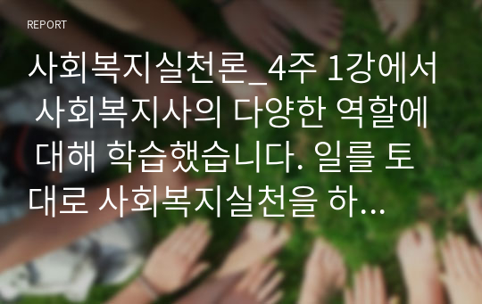 사회복지실천론_4주 1강에서 사회복지사의 다양한 역할에 대해 학습했습니다. 일를 토대로 사회복지실천을 하고 있는 현장 중 한 곳을 선정하여 그 기관에서 이루어지는 사회복지서비스를 조사하고, 기관의 서비스별로 사회복지사가 어떠한 역할을 하는지 사회복지사의 다양한 역할을 참조하여 제시하고 이유를 설명해 보시오