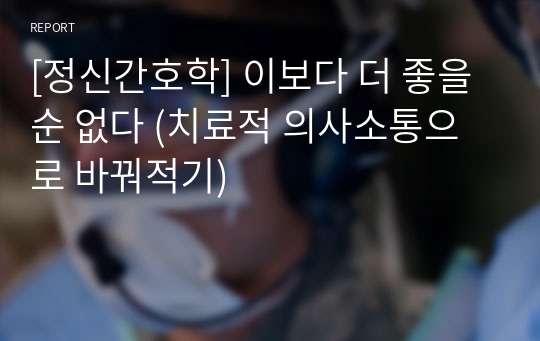 [정신간호학] 이보다 더 좋을 순 없다 (치료적 의사소통으로 바꿔적기)