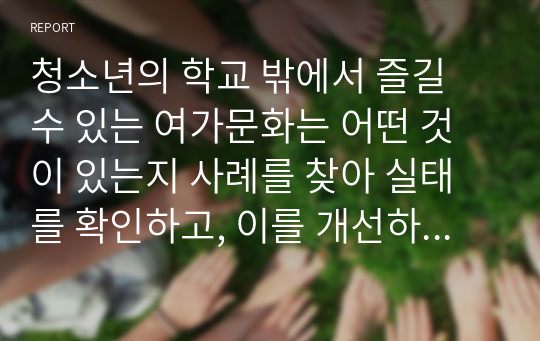 청소년의 학교 밖에서 즐길 수 있는 여가문화는 어떤 것이 있는지 사례를 찾아 실태를 확인하고, 이를 개선하기 위한 방안을 제시하여 보라