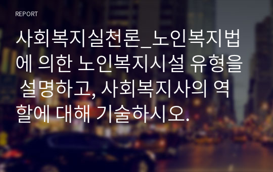 사회복지실천론_노인복지법에 의한 노인복지시설 유형을 설명하고, 사회복지사의 역할에 대해 기술하시오.