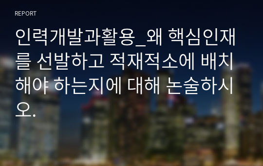 인력개발과활용_왜 핵심인재를 선발하고 적재적소에 배치해야 하는지에 대해 논술하시오.