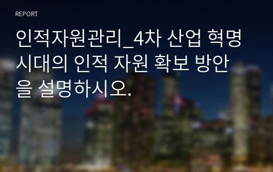 인적자원관리_4차 산업 혁명 시대의 인적 자원 확보 방안을 설명하시오.