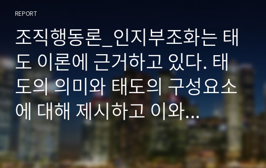 조직행동론_인지부조화는 태도 이론에 근거하고 있다. 태도의 의미와 태도의 구성요소에 대해 제시하고 이와 관련하여, 인지부조화를 해소시키기 위한 방법 3가지를 제시하되 각 방법별로 예시를 들어 서술하시오.