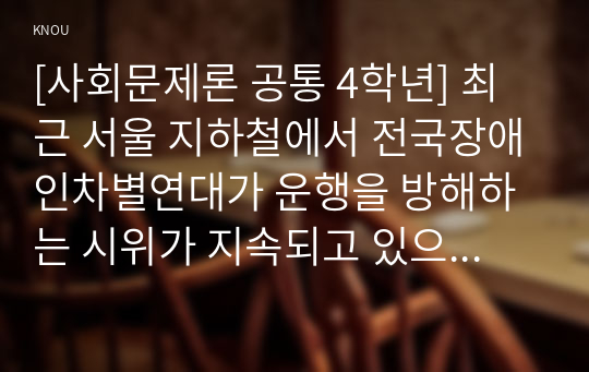 [사회문제론 공통 4학년] 최근 서울 지하철에서 전국장애인차별연대가 운행을 방해하는 시위가 지속되고 있으며 이에 대한 시민들의 찬성과 반대가 대립하고 있다.