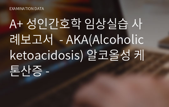 A+ 성인간호학 임상실습 사례보고서  - AKA(Alcoholic ketoacidosis) 알코올성 케톤산증 -