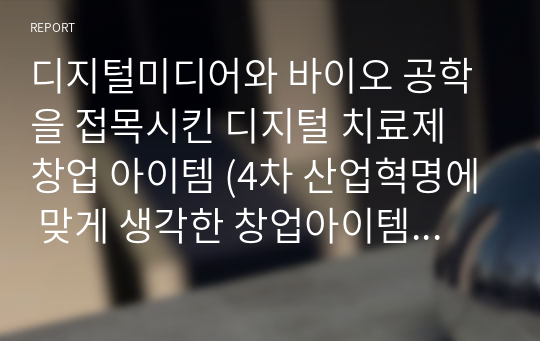 디지털미디어와 바이오 공학을 접목시킨 디지털 치료제 창업 아이템 (4차 산업혁명에 맞게 생각한 창업아이템, A+ 자료)