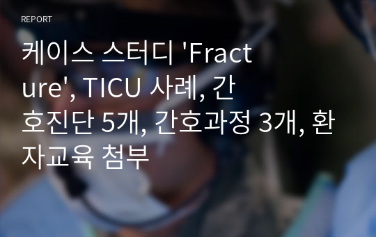 케이스 스터디 &#039;Fracture&#039;, TICU 사례, 간호진단 5개, 간호과정 3개, 환자교육 첨부