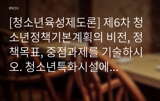 [청소년육성제도론] 제6차 청소년정책기본계획의 비전, 정책목표, 중점과제를 기술하시오. 청소년특화시설에 해당하는 두 기관을 찾아 해당 기관명을 제시하시오. 멀티미디어대담자 대담내용 요약정리하시오.