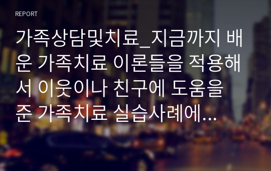 가족상담및치료_지금까지 배운 가족치료 이론들을 적용해서 이웃이나 친구에 도움을 준 가족치료 실습사례에 대해 작성하시오.