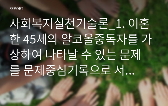 사회복지실천기술론_1. 이혼한 45세의 알코올중독자를 가상하여 나타날 수 있는 문제를 문제중심기록으로 서술하시오. 2. 개인 대상 사회복지실천에서 전문적 관계형성을 위한 사회복지사의 노력을 구체적으로 작성하고, 본인이 느낀 점을 기술하시오.