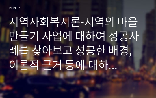 지역사회복지론-지역의 마을 만들기 사업에 대하여 성공사례를 찾아보고 성공한 배경, 이론적 근거 등에 대하여 서술하여 봅시다.