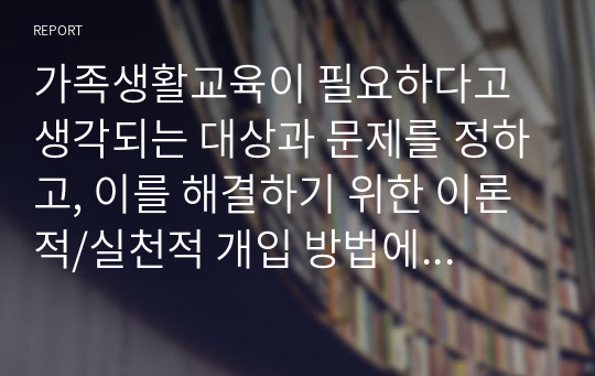 가족생활교육이 필요하다고 생각되는 대상과 문제를 정하고, 이를 해결하기 위한 이론적/실천적 개입 방법에 대하여 서술하시오.