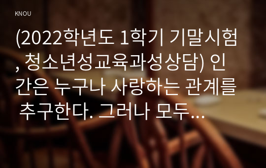 (2022학년도 1학기 기말시험, 청소년성교육과성상담) 인간은 누구나 사랑하는 관계를 추구한다. 그러나 모두가 진정한 사랑의 관계를 체험하는 것은 아니다. 진정한 사랑을 형성하기 위해서는 사랑에 대해 잘 알아야 한다. 사랑의 정의, 사랑의 요소, 사랑과 관련된 심리학적 이론들을 정리한 후 자신의 삶에 적용하여 배운점과 느낀점을 서술하시오.