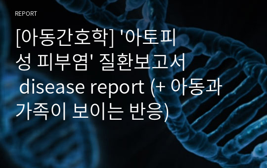 [아동간호학] &#039;아토피성 피부염&#039; 질환보고서 disease report (+ 아동과 가족이 보이는 반응)