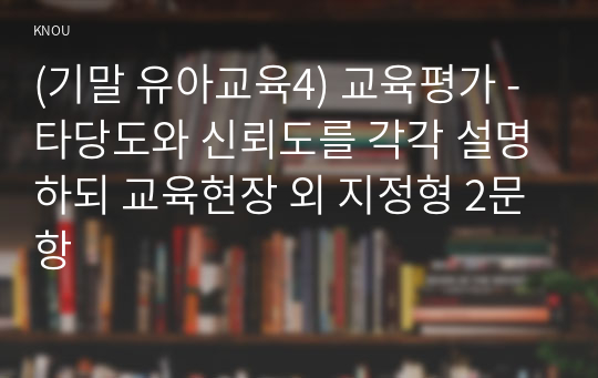 (기말 유아교육4) 교육평가 - 타당도와 신뢰도를 각각 설명하되 교육현장 외 지정형 2문항