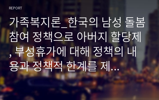 가족복지론_한국의 남성 돌봄참여 정책으로 아버지 할당제, 부성휴가에 대해 정책의 내용과 정책적 한계를 제시하고 남성 돌봄참여 정책을 활성화하기 위한 개인의 의견을 제시하시오