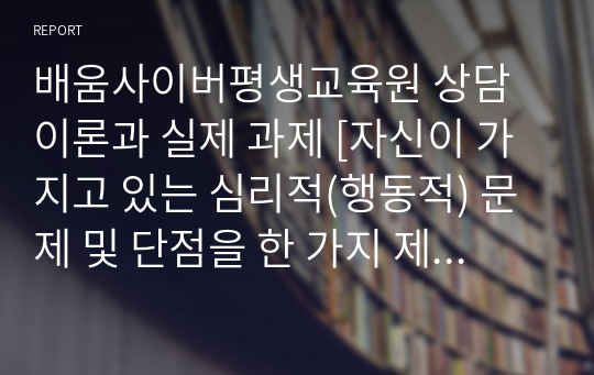 배움사이버평생교육원 상담이론과 실제 과제 [자신이 가지고 있는 심리적(행동적) 문제 및 단점을 한 가지 제시하고 이 문제 해결을 위한 상담이론 및 기법을 구체적으로 제시하시오. ]