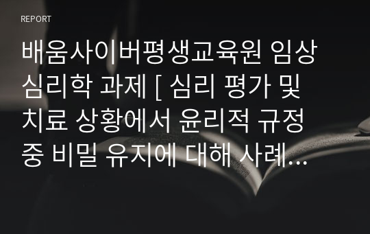 배움사이버평생교육원 임상심리학 과제 [ 심리 평가 및 치료 상황에서 윤리적 규정 중 비밀 유지에 대해 사례를 읽고 이런 상황에 어떻게 대처해야할지를 생각해 봅시다. ]