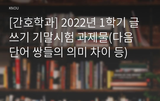 [간호학과] 2022년 1학기 글쓰기 기말시험 과제물(다음 단어 쌍들의 의미 차이 등)