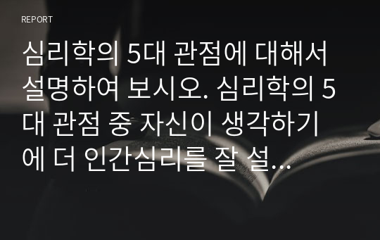 심리학의 5대 관점에 대해서 설명하여 보시오. 심리학의 5대 관점 중 자신이 생각하기에 더 인간심리를 잘 설명해 주는 것이 무엇인지 그 이유를 자신의 사례를 근거로 설명해 보시오